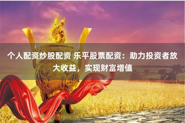 个人配资炒股配资 乐平股票配资：助力投资者放大收益，实现财富增值