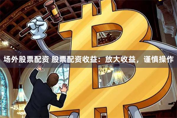 场外股票配资 股票配资收益：放大收益，谨慎操作