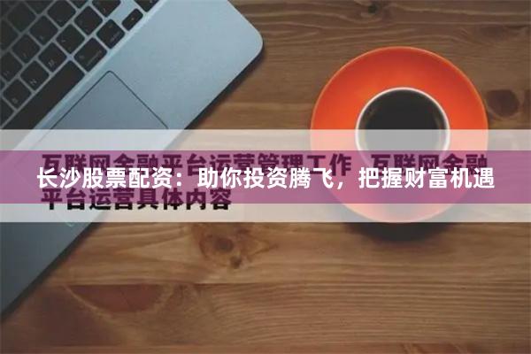 长沙股票配资：助你投资腾飞，把握财富机遇