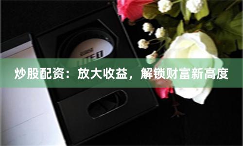 炒股配资：放大收益，解锁财富新高度