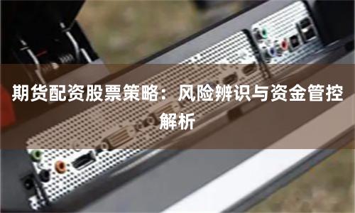 期货配资股票策略：风险辨识与资金管控解析