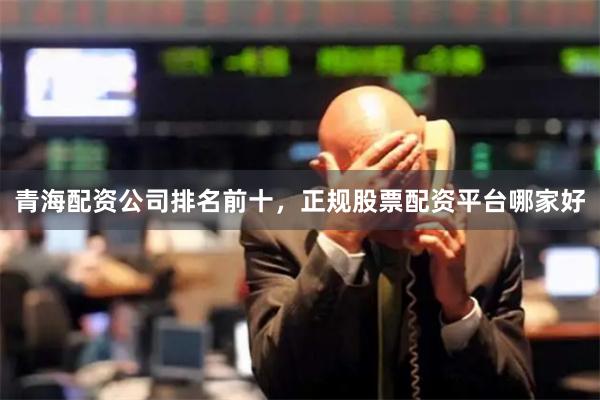 青海配资公司排名前十，正规股票配资平台哪家好